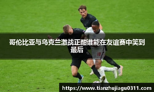 哥伦比亚与乌克兰激战正酣谁能在友谊赛中笑到最后